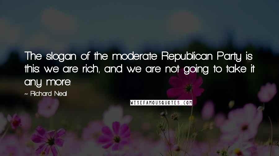 Richard Neal quotes: The slogan of the moderate Republican Party is this: we are rich, and we are not going to take it any more.