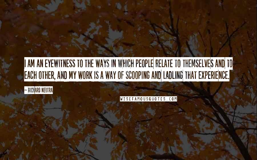 Richard Neutra quotes: I am an eyewitness to the ways in which people relate to themselves and to each other, and my work is a way of scooping and ladling that experience.