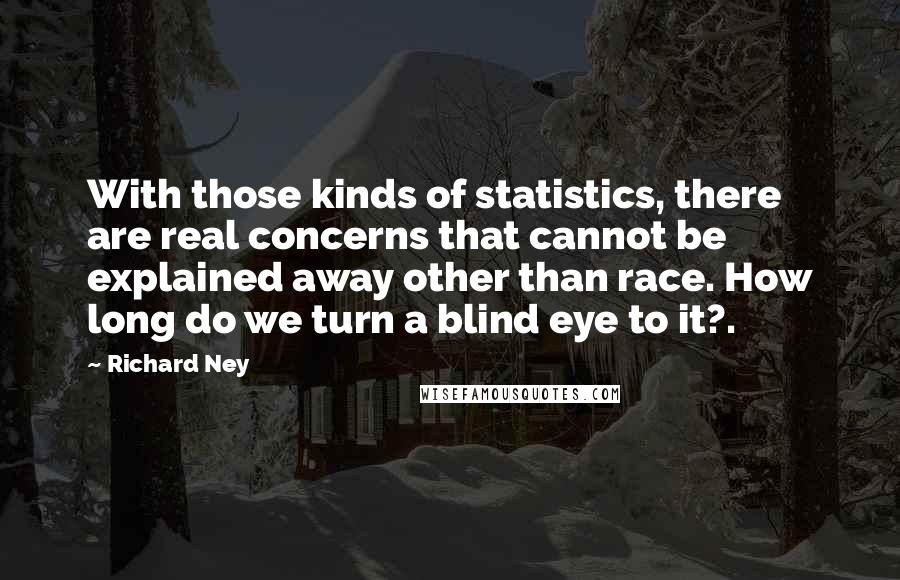 Richard Ney quotes: With those kinds of statistics, there are real concerns that cannot be explained away other than race. How long do we turn a blind eye to it?.