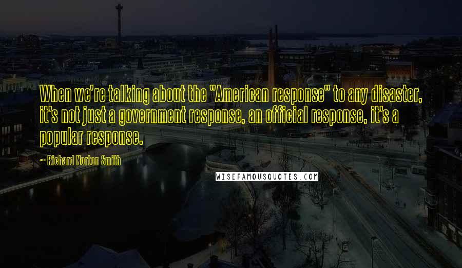 Richard Norton Smith quotes: When we're talking about the "American response" to any disaster, it's not just a government response, an official response, it's a popular response.