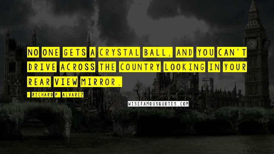 Richard P. Alvarez quotes: No one gets a crystal ball, and you can't drive across the country looking in your rear view mirror. Richard P. Alvarez quotes: No one gets a crystal ball, and you can't drive across the country looking in your rear view mirror.
