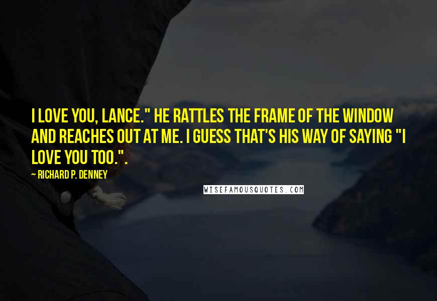 Richard P. Denney quotes: I love you, Lance." He rattles the frame of the window and reaches out at me. I guess that's his way of saying "I love you too.".