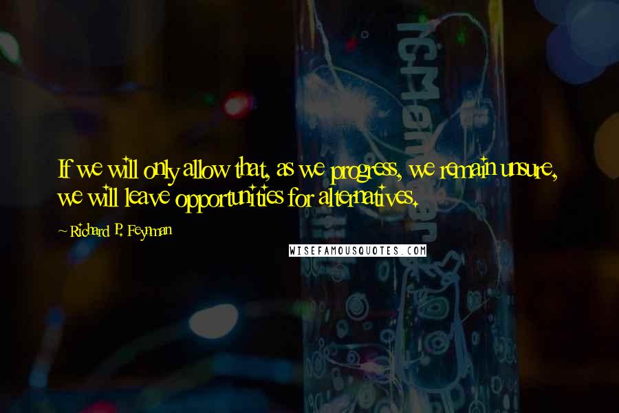 Richard P. Feynman quotes: If we will only allow that, as we progress, we remain unsure, we will leave opportunities for alternatives.