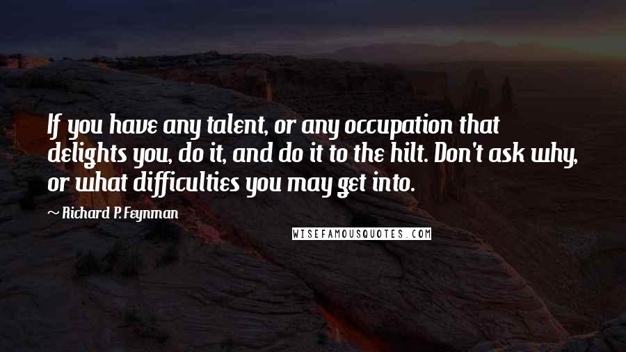 Richard P. Feynman quotes: If you have any talent, or any occupation that delights you, do it, and do it to the hilt. Don't ask why, or what difficulties you may get into.