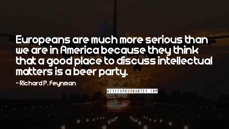 Richard P. Feynman quotes: Europeans are much more serious than we are in America because they think that a good place to discuss intellectual matters is a beer party.