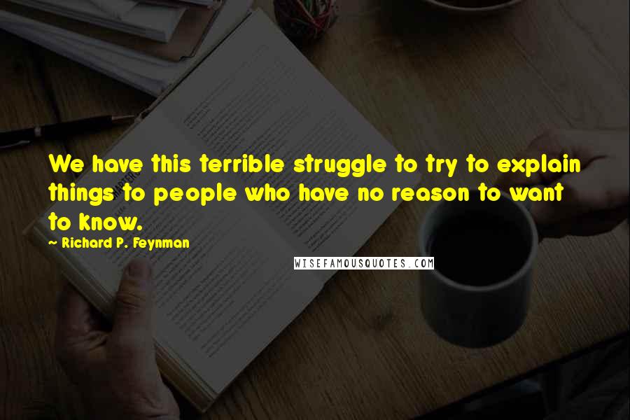 Richard P. Feynman quotes: We have this terrible struggle to try to explain things to people who have no reason to want to know.