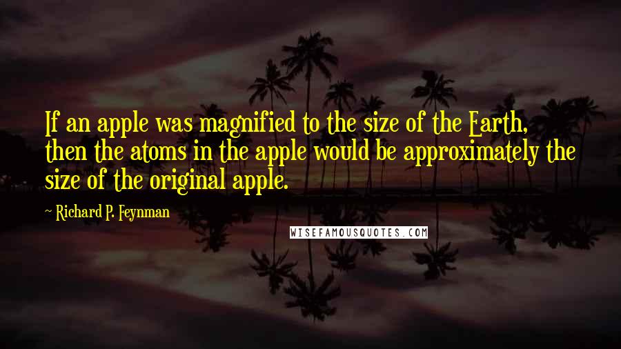 Richard P. Feynman quotes: If an apple was magnified to the size of the Earth, then the atoms in the apple would be approximately the size of the original apple.