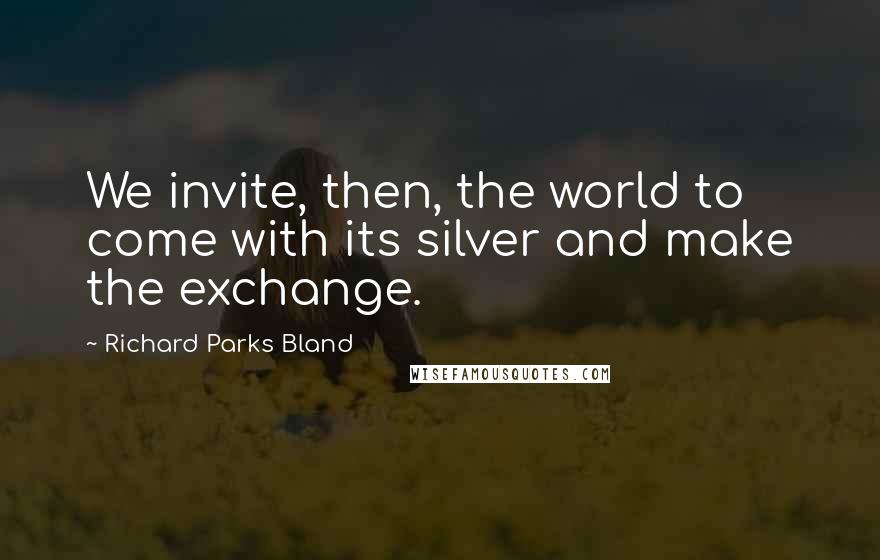 Richard Parks Bland quotes: We invite, then, the world to come with its silver and make the exchange.