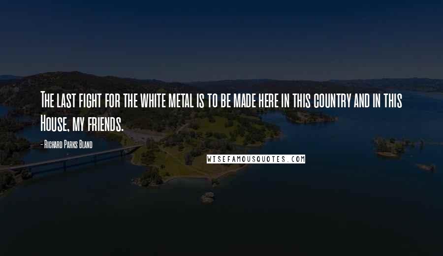 Richard Parks Bland quotes: The last fight for the white metal is to be made here in this country and in this House, my friends. Richard Parks Bland quotes: The last fight for the white metal is to be made here in this country and in this House, my friends.