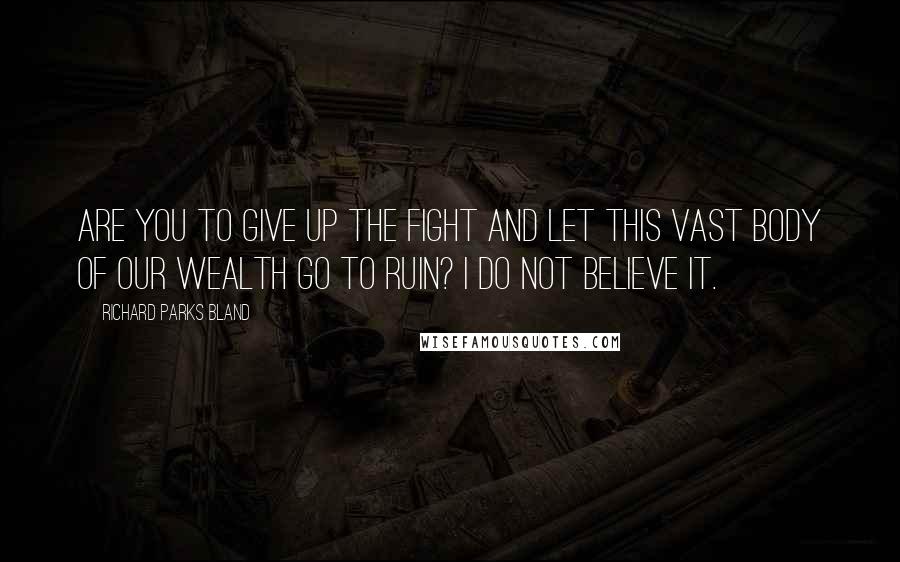 Richard Parks Bland quotes: Are you to give up the fight and let this vast body of our wealth go to ruin? I do not believe it.