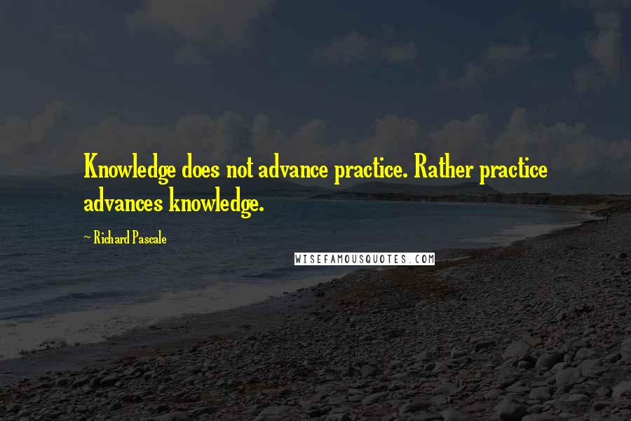 Richard Pascale quotes: Knowledge does not advance practice. Rather practice advances knowledge.