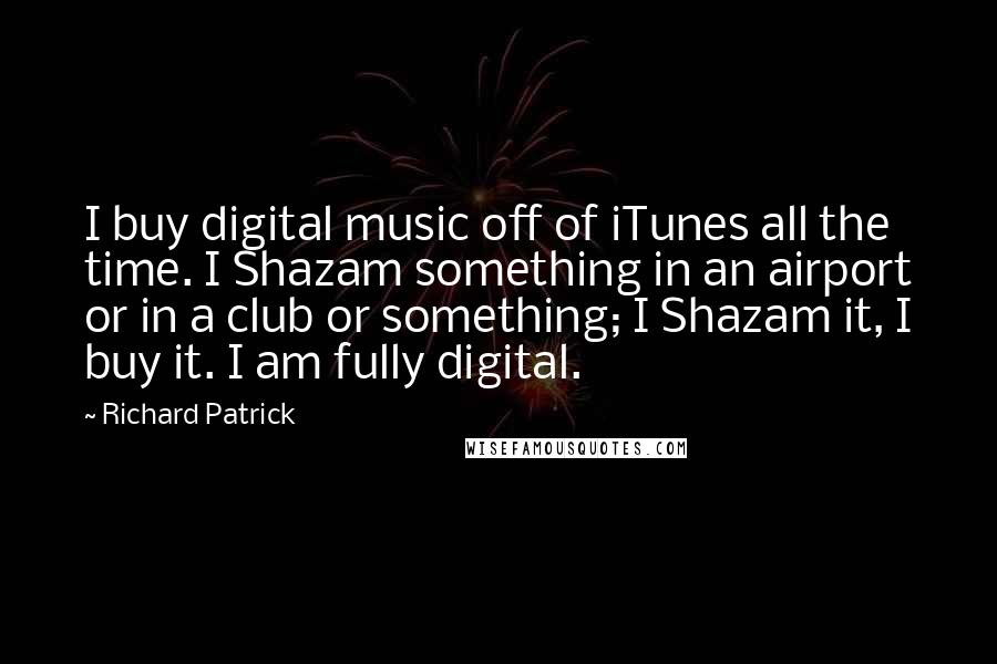 Richard Patrick quotes: I buy digital music off of iTunes all the time. I Shazam something in an airport or in a club or something; I Shazam it, I buy it. I am