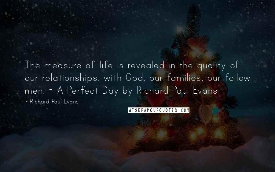 Richard Paul Evans quotes: The measure of life is revealed in the quality of our relationships: with God, our families, our fellow men. - A Perfect Day by Richard Paul Evans