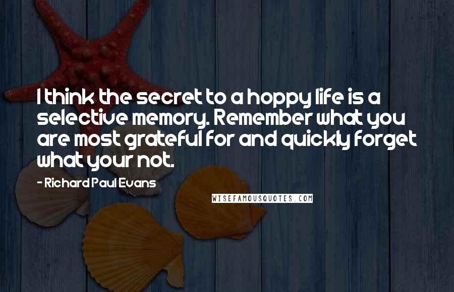 Richard Paul Evans quotes: I think the secret to a hoppy life is a selective memory. Remember what you are most grateful for and quickly forget what your not.