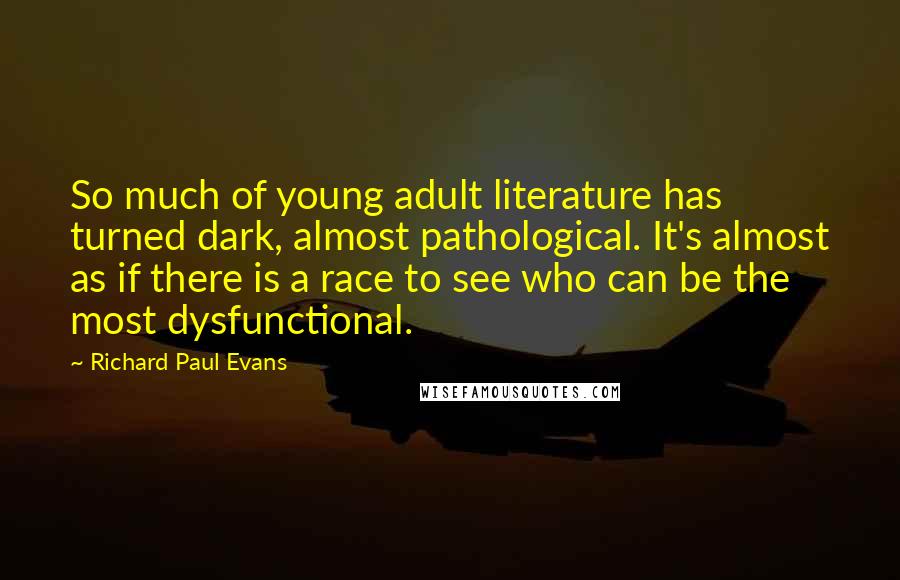 Richard Paul Evans quotes: So much of young adult literature has turned dark, almost pathological. It's almost as if there is a race to see who can be the most dysfunctional.