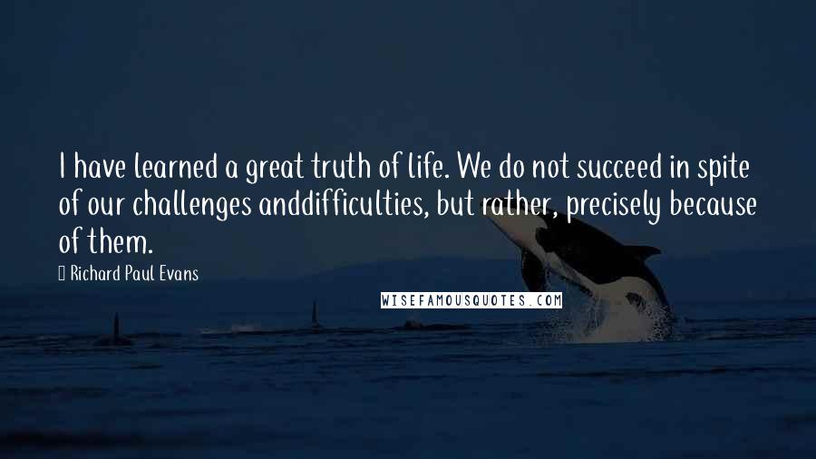 Richard Paul Evans quotes: I have learned a great truth of life. We do not succeed in spite of our challenges anddifficulties, but rather, precisely because of them.