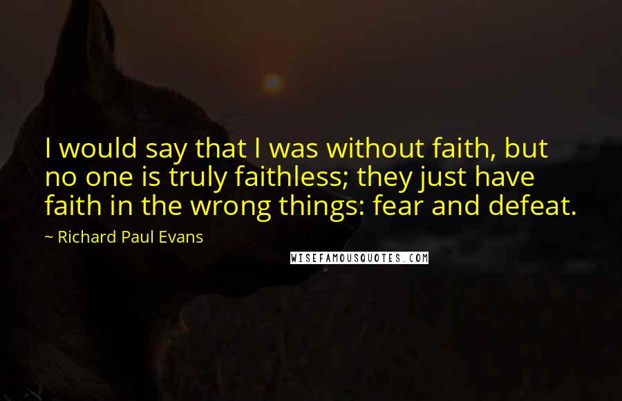 Richard Paul Evans quotes: I would say that I was without faith, but no one is truly faithless; they just have faith in the wrong things: fear and defeat.