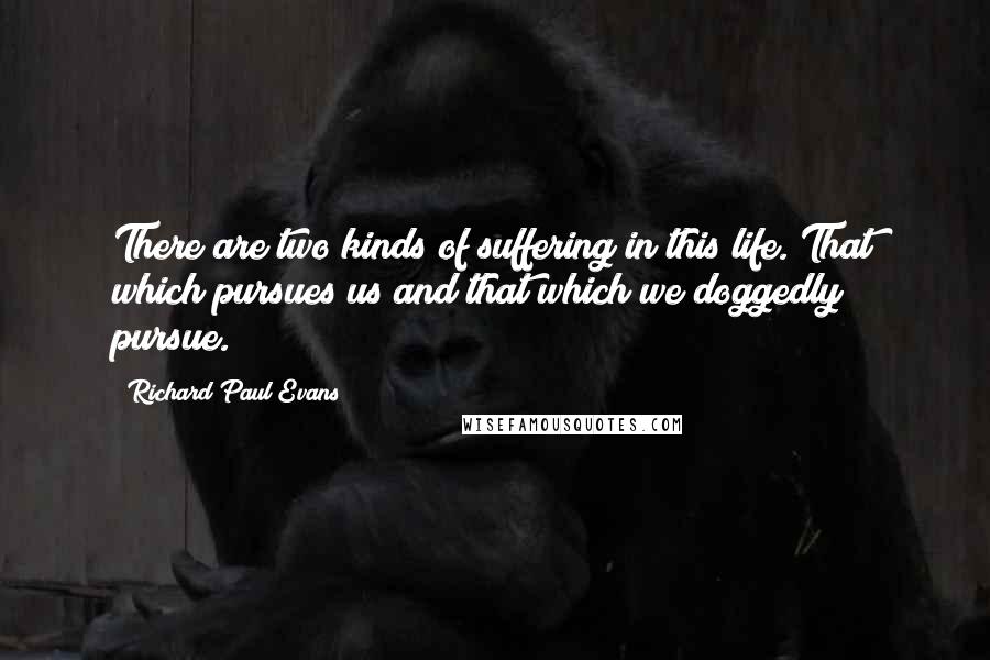 Richard Paul Evans quotes: There are two kinds of suffering in this life. That which pursues us and that which we doggedly pursue.