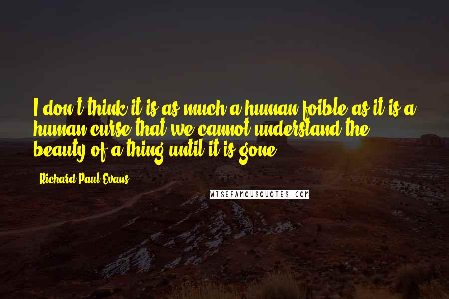 Richard Paul Evans quotes: I don't think it is as much a human foible as it is a human curse that we cannot understand the beauty of a thing until it is gone.