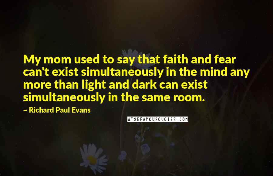 Richard Paul Evans quotes: My mom used to say that faith and fear can't exist simultaneously in the mind any more than light and dark can exist simultaneously in the same room.