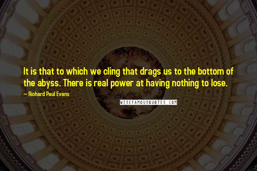 Richard Paul Evans quotes: It is that to which we cling that drags us to the bottom of the abyss. There is real power at having nothing to lose.