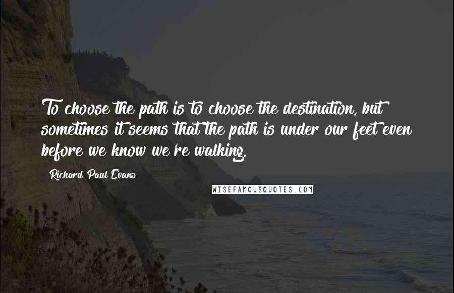 Richard Paul Evans quotes: To choose the path is to choose the destination, but sometimes it seems that the path is under our feet even before we know we're walking.