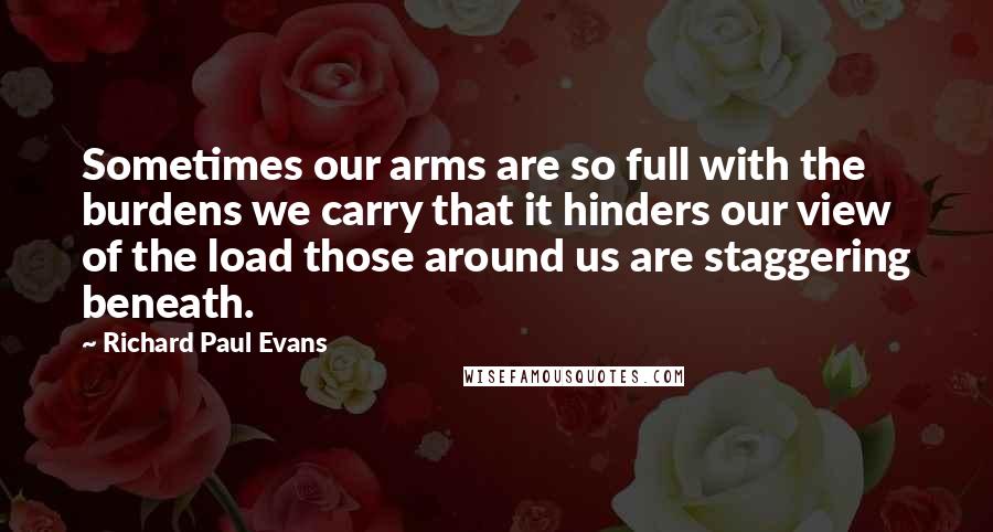 Richard Paul Evans quotes: Sometimes our arms are so full with the burdens we carry that it hinders our view of the load those around us are staggering beneath.