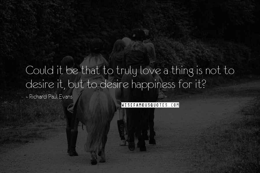 Richard Paul Evans quotes: Could it be that to truly love a thing is not to desire it, but to desire happiness for it?