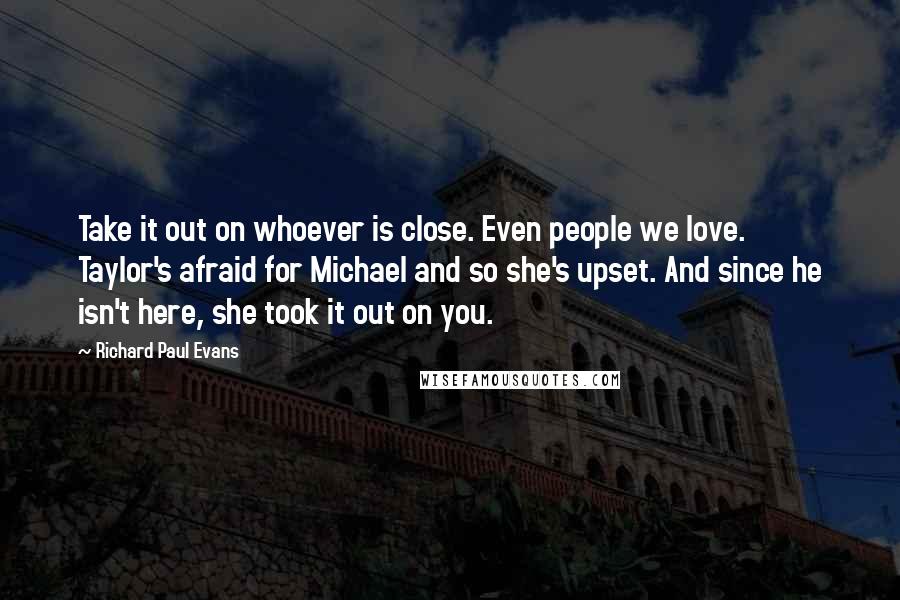 Richard Paul Evans quotes: Take it out on whoever is close. Even people we love. Taylor's afraid for Michael and so she's upset. And since he isn't here, she took it out on you.
