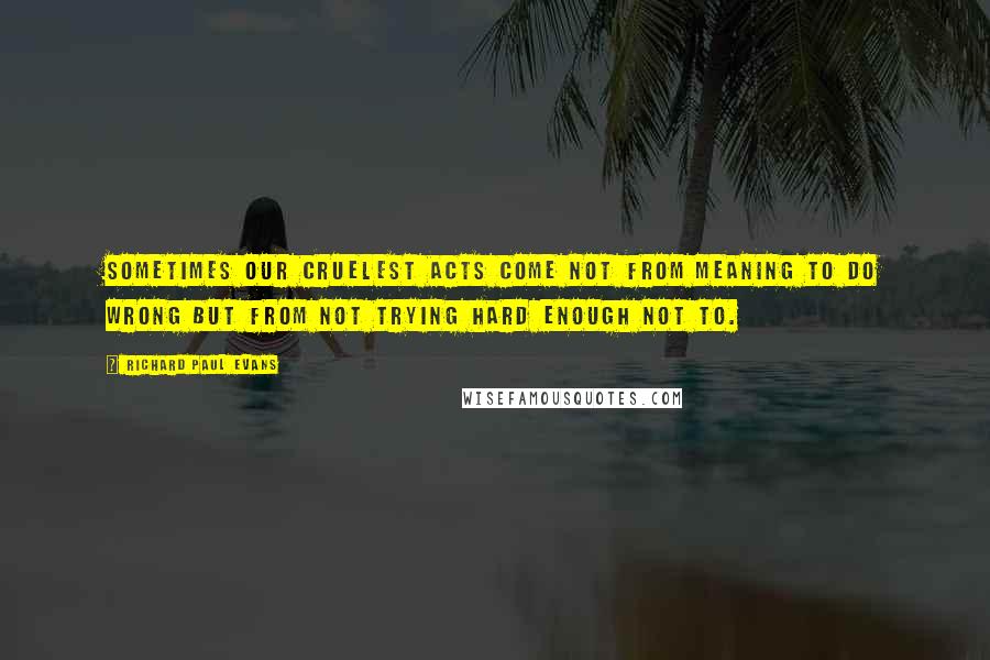 Richard Paul Evans quotes: Sometimes our cruelest acts come not from meaning to do wrong but from not trying hard enough not to.