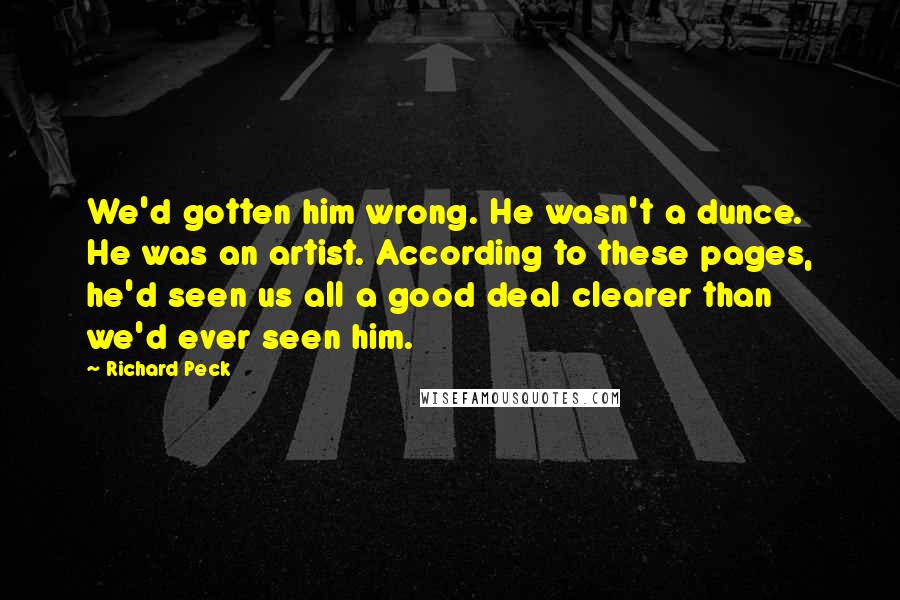 Richard Peck quotes: We'd gotten him wrong. He wasn't a dunce. He was an artist. According to these pages, he'd seen us all a good deal clearer than we'd ever seen him. Richard Peck quotes: We'd gotten him wrong. He wasn't a dunce. He was an artist. According to these pages, he'd seen us all a good deal clearer than we'd ever seen him.