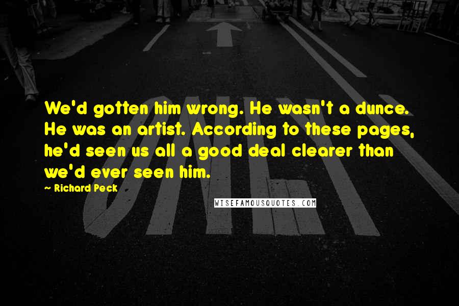 Richard Peck quotes: We'd gotten him wrong. He wasn't a dunce. He was an artist. According to these pages, he'd seen us all a good deal clearer than we'd ever seen him.