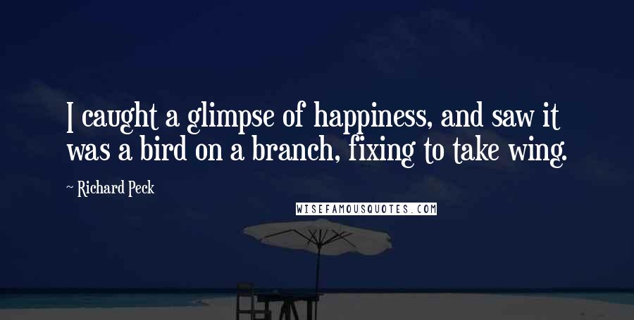 Richard Peck quotes: I caught a glimpse of happiness, and saw it was a bird on a branch, fixing to take wing. Richard Peck quotes: I caught a glimpse of happiness, and saw it was a bird on a branch, fixing to take wing.