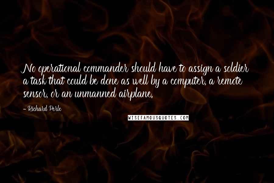 Richard Perle quotes: No operational commander should have to assign a soldier a task that could be done as well by a computer, a remote sensor, or an unmanned airplane. Richard Perle quotes: No operational commander should have to assign a soldier a task that could be done as well by a computer, a remote sensor, or an unmanned airplane.