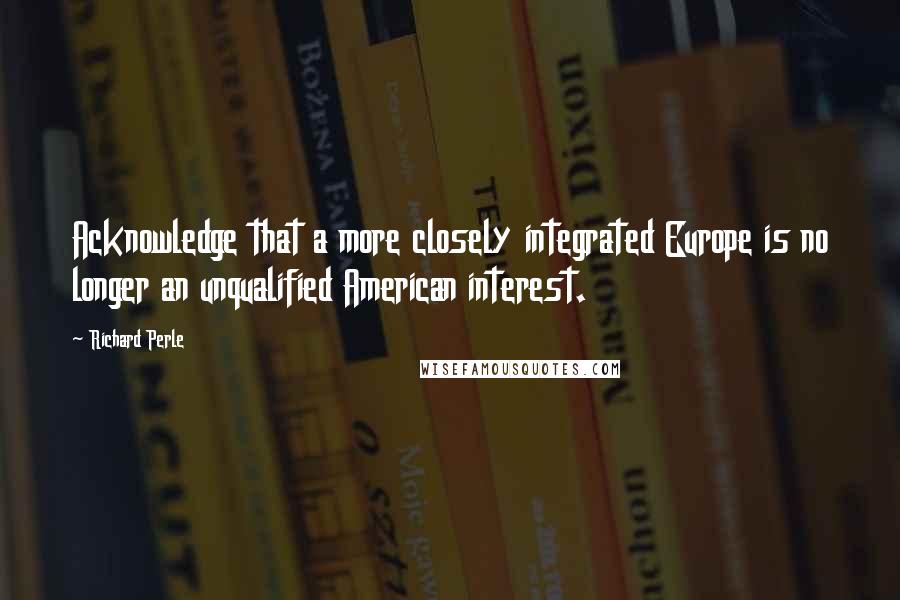 Richard Perle quotes: Acknowledge that a more closely integrated Europe is no longer an unqualified American interest.