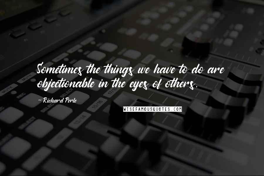 Richard Perle quotes: Sometimes the things we have to do are objectionable in the eyes of others.