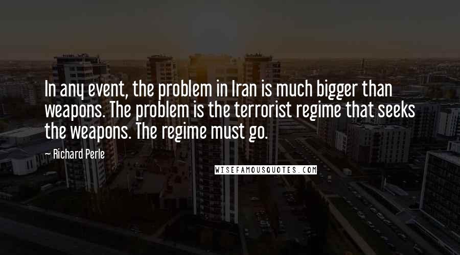 Richard Perle quotes: In any event, the problem in Iran is much bigger than weapons. The problem is the terrorist regime that seeks the weapons. The regime must go. Richard Perle quotes: In any event, the problem in Iran is much bigger than weapons. The problem is the terrorist regime that seeks the weapons. The regime must go.