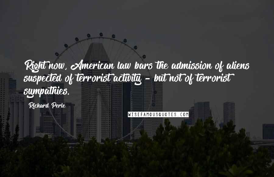Richard Perle quotes: Right now, American law bars the admission of aliens suspected of terrorist activity - but not of terrorist sympathies. Richard Perle quotes: Right now, American law bars the admission of aliens suspected of terrorist activity - but not of terrorist sympathies.