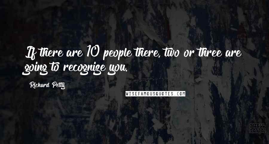 Richard Petty quotes: If there are 10 people there, two or three are going to recognize you.