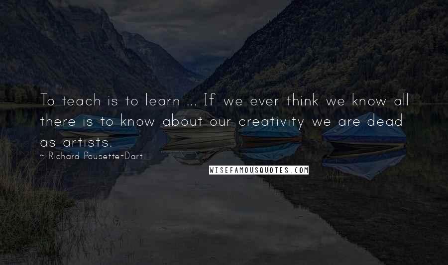 Richard Pousette-Dart quotes: To teach is to learn ... If we ever think we know all there is to know about our creativity we are dead as artists.