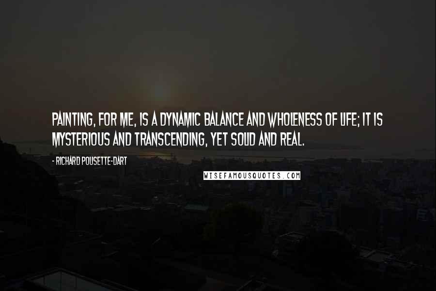 Richard Pousette-Dart quotes: Painting, for me, is a dynamic balance and wholeness of life; it is mysterious and transcending, yet solid and real.