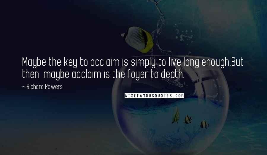 Richard Powers quotes: Maybe the key to acclaim is simply to live long enough.But then, maybe acclaim is the foyer to death.