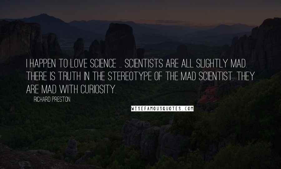 Richard Preston quotes: I happen to love science ... Scientists are all slightly mad. There is truth in the stereotype of the mad scientist. They are mad with curiosity. Richard Preston quotes: I happen to love science ... Scientists are all slightly mad. There is truth in the stereotype of the mad scientist. They are mad with curiosity.