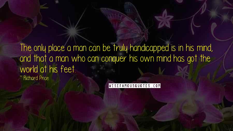 Richard Price quotes: The only place a man can be truly handicapped is in his mind, and that a man who can conquer his own mind has got the world at his feet.