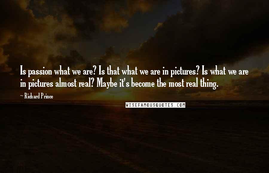 Richard Prince quotes: Is passion what we are? Is that what we are in pictures? Is what we are in pictures almost real? Maybe it's become the most real thing.