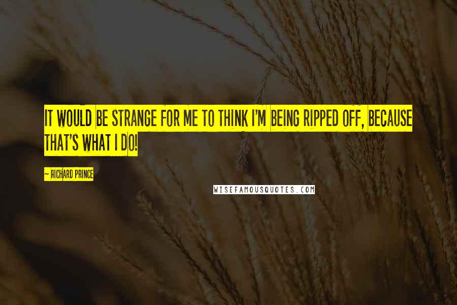 Richard Prince quotes: It would be strange for me to think I'm being ripped off, because that's what I do!