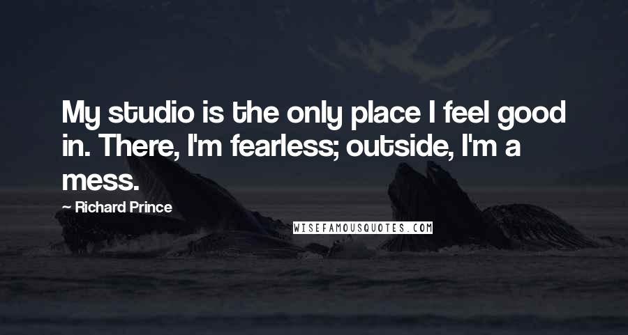 Richard Prince quotes: My studio is the only place I feel good in. There, I'm fearless; outside, I'm a mess.