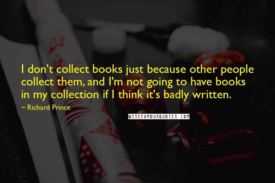 Richard Prince quotes: I don't collect books just because other people collect them, and I'm not going to have books in my collection if I think it's badly written.