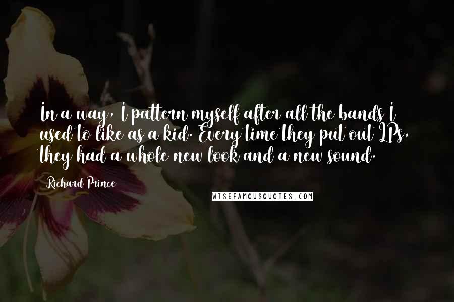 Richard Prince quotes: In a way, I pattern myself after all the bands I used to like as a kid. Every time they put out LPs, they had a whole new look and