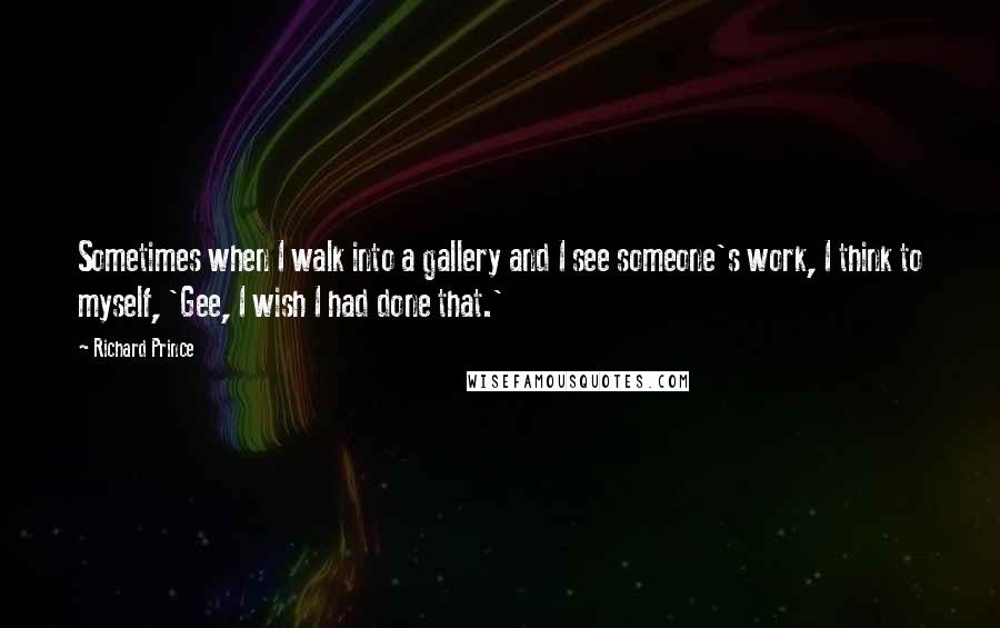 Richard Prince quotes: Sometimes when I walk into a gallery and I see someone's work, I think to myself, 'Gee, I wish I had done that.'
